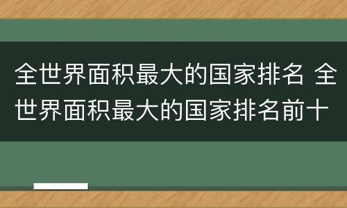 全世界面积最大的国家排名 全世界面积最大的国家排名前十名全世界人数最多的国家