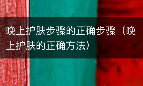 晚上护肤步骤的正确步骤（晚上护肤的正确方法）