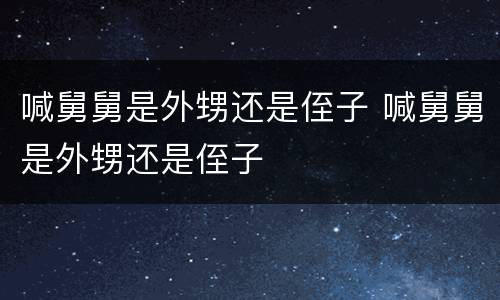 喊舅舅是外甥还是侄子 喊舅舅是外甥还是侄子