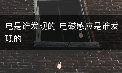 电是谁发现的 电磁感应是谁发现的