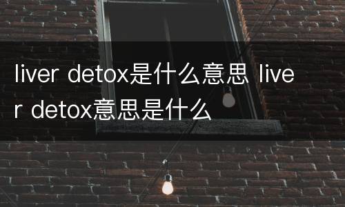 liver detox是什么意思 liver detox意思是什么