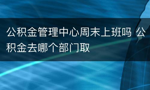 公积金管理中心周末上班吗 公积金去哪个部门取