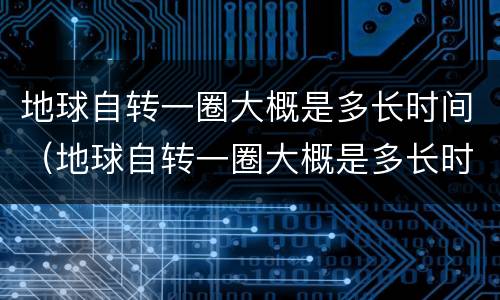 地球自转一圈大概是多长时间（地球自转一圈大概是多长时间公转）