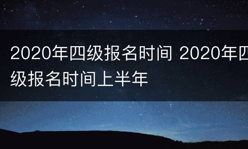 2020年四级报名时间 2020年四级报名时间上半年