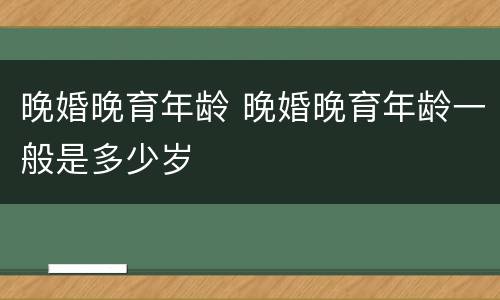 晚婚晚育年龄 晚婚晚育年龄一般是多少岁