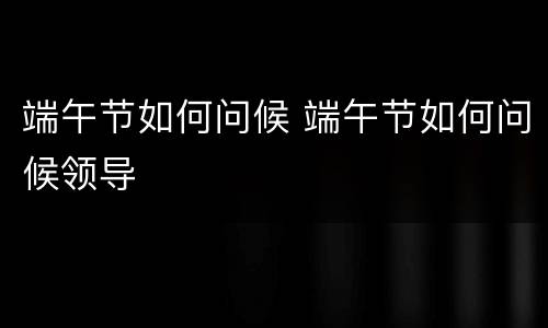 端午节如何问候 端午节如何问候领导