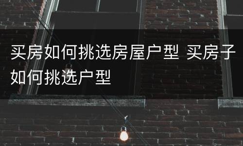 买房如何挑选房屋户型 买房子如何挑选户型