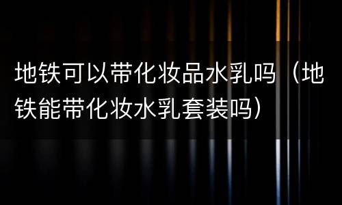 地铁可以带化妆品水乳吗（地铁能带化妆水乳套装吗）