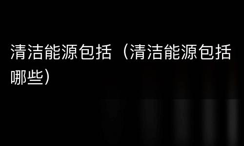 清洁能源包括（清洁能源包括哪些）