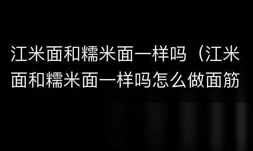 江米面和糯米面一样吗（江米面和糯米面一样吗怎么做面筋白）