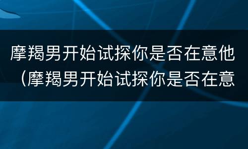 摩羯男开始试探你是否在意他（摩羯男开始试探你是否在意他的感受）