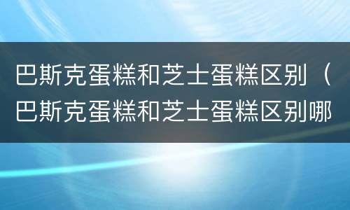 巴斯克蛋糕和芝士蛋糕区别（巴斯克蛋糕和芝士蛋糕区别哪个奶油少）