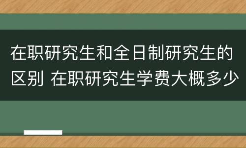 在职研究生和全日制研究生的区别 在职研究生学费大概多少一年