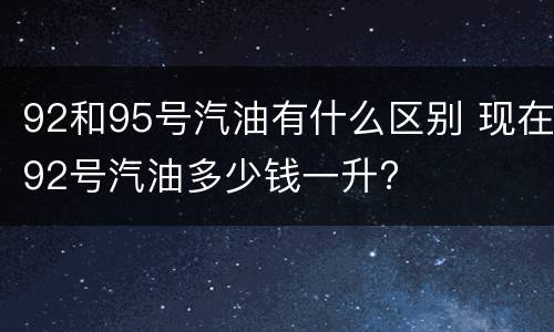 92和95号汽油有什么区别 现在92号汽油多少钱一升?