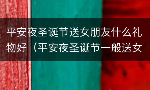 平安夜圣诞节送女朋友什么礼物好（平安夜圣诞节一般送女朋友什么礼物）