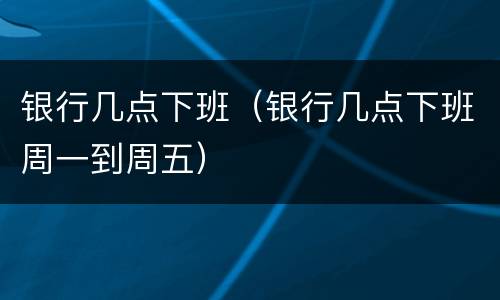 银行几点下班（银行几点下班周一到周五）
