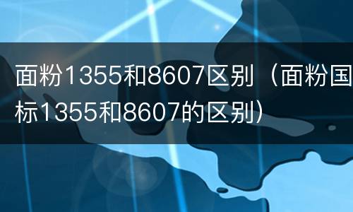 面粉1355和8607区别（面粉国标1355和8607的区别）