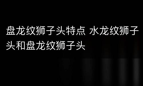 盘龙纹狮子头特点 水龙纹狮子头和盘龙纹狮子头