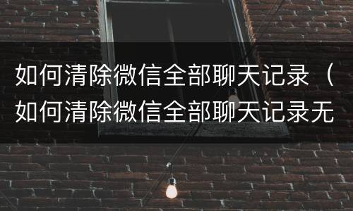 如何清除微信全部聊天记录（如何清除微信全部聊天记录无法恢复）