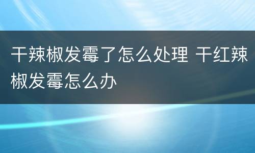 干辣椒发霉了怎么处理 干红辣椒发霉怎么办