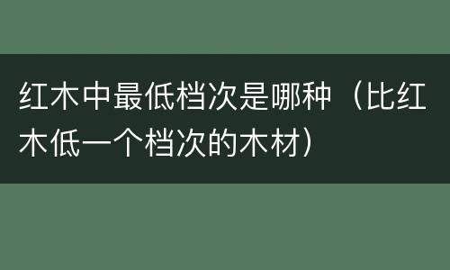 红木中最低档次是哪种（比红木低一个档次的木材）