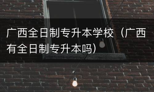 广西全日制专升本学校（广西有全日制专升本吗）