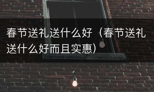 春节送礼送什么好（春节送礼送什么好而且实惠）