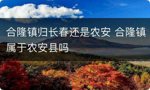 合隆镇归长春还是农安 合隆镇属于农安县吗