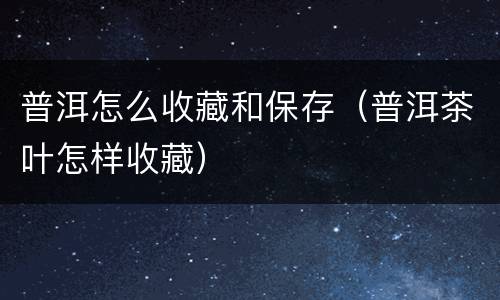 普洱怎么收藏和保存（普洱茶叶怎样收藏）