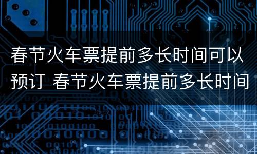 春节火车票提前多长时间可以预订 春节火车票提前多长时间可以预订到