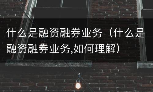 什么是融资融券业务（什么是融资融券业务,如何理解）