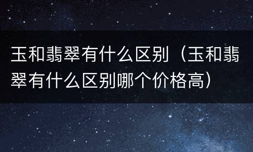 玉和翡翠有什么区别（玉和翡翠有什么区别哪个价格高）