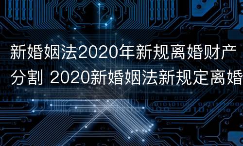 新婚姻法2020年新规离婚财产分割 2020新婚姻法新规定离婚财产分割