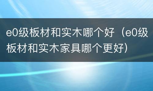 e0级板材和实木哪个好（e0级板材和实木家具哪个更好）