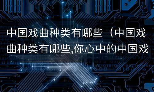 中国戏曲种类有哪些（中国戏曲种类有哪些,你心中的中国戏曲是怎么样的）