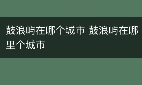 鼓浪屿在哪个城市 鼓浪屿在哪里个城市