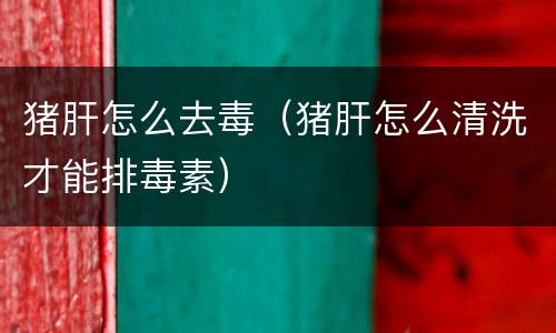 猪肝怎么去毒（猪肝怎么清洗才能排毒素）