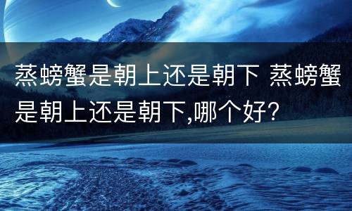蒸螃蟹是朝上还是朝下 蒸螃蟹是朝上还是朝下,哪个好?