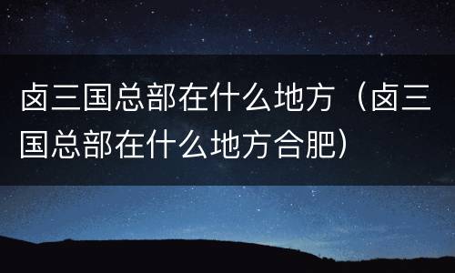 卤三国总部在什么地方（卤三国总部在什么地方合肥）