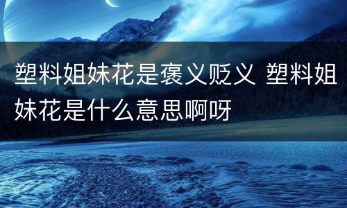 塑料姐妹花是褒义贬义 塑料姐妹花是什么意思啊呀