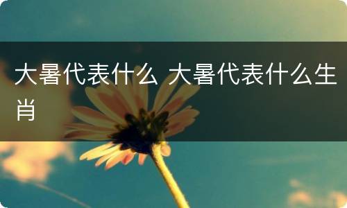 大暑代表什么 大暑代表什么生肖