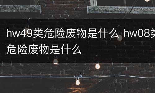 hw49类危险废物是什么 hw08类危险废物是什么