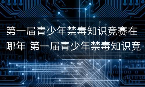 第一届青少年禁毒知识竞赛在哪年 第一届青少年禁毒知识竞赛在哪年举行