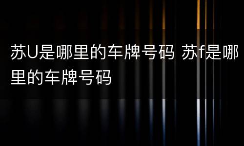 苏U是哪里的车牌号码 苏f是哪里的车牌号码