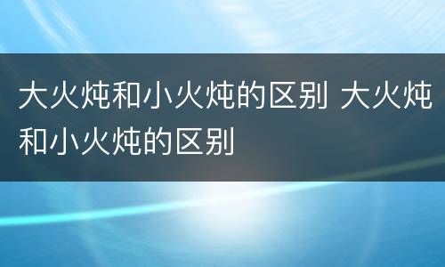 大火炖和小火炖的区别 大火炖和小火炖的区别