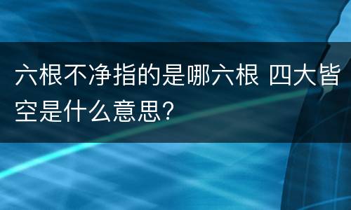 六根不净指的是哪六根 四大皆空是什么意思?
