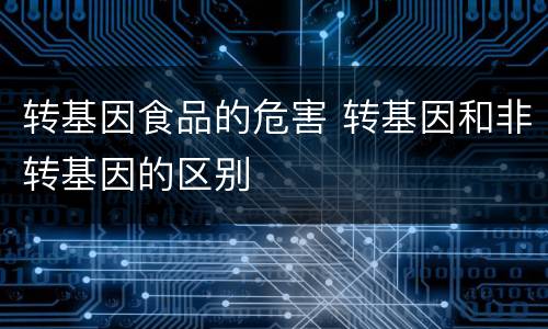 转基因食品的危害 转基因和非转基因的区别