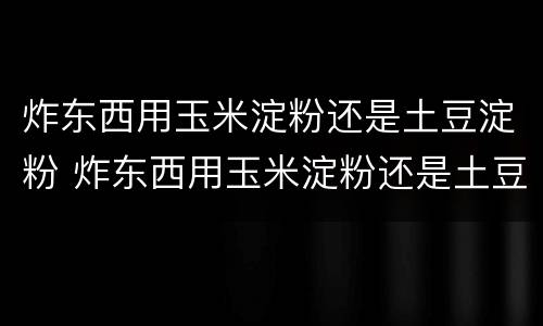 炸东西用玉米淀粉还是土豆淀粉 炸东西用玉米淀粉还是土豆淀粉好