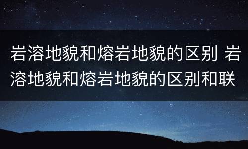 岩溶地貌和熔岩地貌的区别 岩溶地貌和熔岩地貌的区别和联系