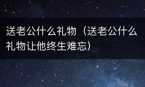 送老公什么礼物（送老公什么礼物让他终生难忘）